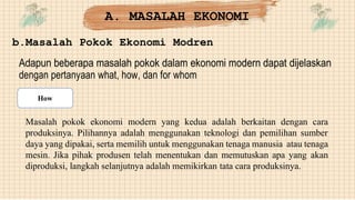 b.Masalah Pokok Ekonomi Modren
Adapun beberapa masalah pokok dalam ekonomi modern dapat dijelaskan
dengan pertanyaan what, how, dan for whom
Masalah pokok ekonomi modern yang kedua adalah berkaitan dengan cara
produksinya. Pilihannya adalah menggunakan teknologi dan pemilihan sumber
daya yang dipakai, serta memilih untuk menggunakan tenaga manusia atau tenaga
mesin. Jika pihak produsen telah menentukan dan memutuskan apa yang akan
diproduksi, langkah selanjutnya adalah memikirkan tata cara produksinya.
A. MASALAH EKONOMI
How
 