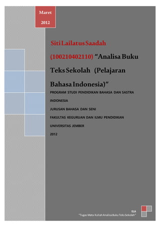 SitiLailatusSaadah
(100210402110) “AnalisaBuku
TeksSekolah (Pelajaran
BahasaIndonesia)”
PROGRAM STUDI PENDIDIKAN BAHASA DAN SASTRA
INDONESIA
JURUSAN BAHASA DAN SENI
FAKULTAS KEGURUAN DAN ILMU PENDIDIKAN
UNIVERSITAS JEMBER
2012
Maret
2012
ELA
“Tugas Mata KuliahAnalisaBukuTeksSekolah”
 