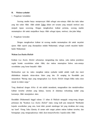 B. Makna syahadat
1. Pengakuan ketauhidan
Seorang muslim hanya mempercayai Allah sebagai satu-satunya Allah dan tiada tuhan
yang lain selain Allah. Allah adalah Tuhan dalam arti sesuatu yang menjadi motivasi atau
menjadi tujuan seseorang. Dengan mengikrarkan kalimat pertama, seorang muslim
memantapkan diri untuk menjadikan hanya Allah sebagai tujuan, motivasi, dan jalan hidup.
2. Pengakuan kerasulan
Dengan mengikrarkan kalimat ini seorang muslim memantapkan diri untuk meyakini
ajaran Allah seperti yang disampaikan melalui Muhammad, sebagai contoh meyakini hadist-
hadist Muhammad.
Makna Laa Ilaaha Illallah
Kalimat Laa Ilaaha Illallah sebenarnya mengandung dua makna, yaitu makna penolakan
segala bentuk sesembahan selain Allah, dan makna menetapkan bahwa satu-satunya
sesembahan yang benar hanyalah Allah.
Berdasarkan ayat ini, maka mengilmui makna syahadat tauhid adalah wajib dan mesti
didahulukan daripada rukun-rukun Islam yang lain. Di samping itu Rasulullah pun
menyatakan: "Barang siapa yang mengucapkan Laa Ilaaha Illallah dengan ikhlas maka akan
masuk ke dalam surga."
Yang dimaksud dengan ikhlas di sini adalah memahami, mengamalkan dan mendakwahkan
kalimat tersebut sebelum yang lainnya, karena di dalamnya terkandung tauhid yang
karenanya Allah menciptakan alam.
Rasulullah (Muhammad) tinggal selama 13 tahun di Makkah mengajak orang-orang dengan
perkataan dia "Katakan Laa Ilaaha Illallah" maka orang kafir pun menjawab "Beribadah
kepada sesembahan yang satu, kami tidak pernah mendengar hal yang demikian dari orang
tua kami". Orang Suku Quraisy di zaman nabi sangat paham makna kalimat tersebut, dan
barangsiapa yang mengucapkannya tidak akan menyeru/berdoa kepada selain Allah.
 