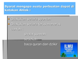 Syarat mengapa suatu perbuatan dapat di
katakan Ahlak :
 Dilakukan secara spontan
 Dilakukan secara terus menerus
contoh :
sholat sunnah
sedekah
baca quran dan dzikir
 