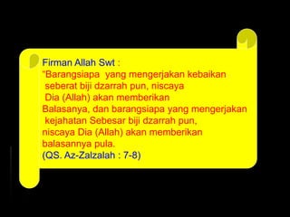 Firman Allah Swt :
“Barangsiapa yang mengerjakan kebaikan
seberat biji dzarrah pun, niscaya
Dia (Allah) akan memberikan
Balasanya, dan barangsiapa yang mengerjakan
kejahatan Sebesar biji dzarrah pun,
niscaya Dia (Allah) akan memberikan
balasannya pula.
(QS. Az-Zalzalah : 7-8)
 