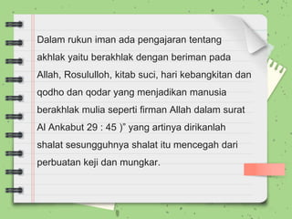 Dalam rukun iman ada pengajaran tentang
akhlak yaitu berakhlak dengan beriman pada
Allah, Rosululloh, kitab suci, hari kebangkitan dan
qodho dan qodar yang menjadikan manusia
berakhlak mulia seperti firman Allah dalam surat
Al Ankabut 29 : 45 )” yang artinya dirikanlah
shalat sesungguhnya shalat itu mencegah dari
perbuatan keji dan mungkar.
 