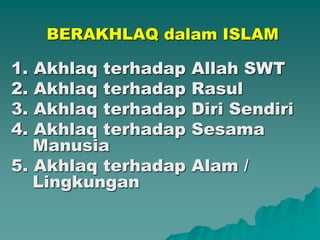 BERAKHLAQ dalam ISLAM
1. Akhlaq terhadap Allah SWT
2. Akhlaq terhadap Rasul
3. Akhlaq terhadap Diri Sendiri
4. Akhlaq terhadap Sesama
Manusia
5. Akhlaq terhadap Alam /
Lingkungan
 