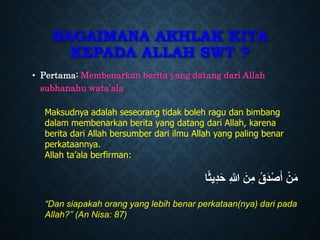 BAGAIMANA AKHLAK KITA
KEPADA ALLAH SWT ?
• Pertama: Membenarkan berita yang datang dari Allah
subhanahu wata’ala
Maksudnya adalah seseorang tidak boleh ragu dan bimbang
dalam membenarkan berita yang datang dari Allah, karena
berita dari Allah bersumber dari ilmu Allah yang paling benar
perkataannya.
Allah ta’ala berfirman:
‫ا‬ً‫ث‬‫ي‬ِ‫د‬َ‫ح‬ ِ ‫ه‬
‫َّللا‬ َ‫ن‬ِ‫م‬ ُ‫ق‬َ‫د‬ْ‫ص‬َ‫أ‬ ْ‫ن‬َ‫م‬
“Dan siapakah orang yang lebih benar perkataan(nya) dari pada
Allah?” (An Nisa: 87)
 