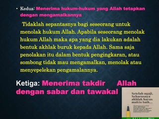 • Kedua: Menerima hukum-hukum yang Allah tetapkan
dengan mengamalkannya
Tidaklah sepantasnya bagi seseorang untuk
menolak hukum Allah. Apabila seseorang menolak
hukum Allah maka apa yang dia lakukan adalah
bentuk akhlak buruk kepada Allah. Sama saja
penolakan itu dalam bentuk pengingkaran, atau
sombong tidak mau mengamalkan, menolak atau
menyepelekan pengamalannya.
Ketiga: Menerima takdir Allah
dengan sabar dan tawakal
 