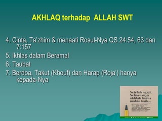 AKHLAQ terhadap ALLAH SWT
4. Cinta, Ta’zhim & menaati Rosul-Nya QS 24:54, 63 dan
7:157
5. Ikhlas dalam Beramal
6. Taubat
7. Berdoa, Takut (Khouf) dan Harap (Roja’) hanya
kepada-Nya
 