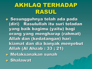 AKHLAQ TERHADAP
RASUL
 Sesungguhnya telah ada pada
(diri) Rasulullah itu suri teladan
yang baik bagimu (yaitu) bagi
orang yang mengharap (rahmat)
Allah dan (kedatangan) hari
kiamat dan dia banyak menyebut
Allah (Al Ahzab : 33 ; 21)
 Melaksanakan sunah
 Shalawat
 