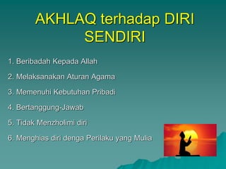 AKHLAQ terhadap DIRI
SENDIRI
1. Beribadah Kepada Allah
2. Melaksanakan Aturan Agama
3. Memenuhi Kebutuhan Pribadi
4. Bertanggung-Jawab
5. Tidak Menzholimi diri
6. Menghias diri denga Perilaku yang Mulia
 