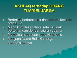 AKHLAQ terhadap ORANG
TUA/KELUARGA
1. Berbakti/ berbuat baik dan hormat kepada
orang tua
2. Mengikuti Nasehatnya selama tidak
bertentangan dengan ajaran agama
3. Membina hubungan yang Harmonis
4. Menjaga Nama Baik Keluarga
5. Mendo’akannya
 