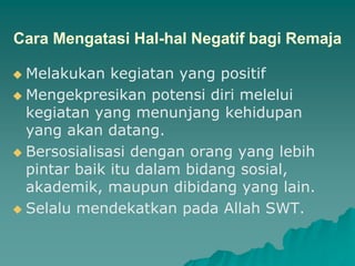 Cara Mengatasi Hal-hal Negatif bagi Remaja
 Melakukan kegiatan yang positif
 Mengekpresikan potensi diri melelui
kegiatan yang menunjang kehidupan
yang akan datang.
 Bersosialisasi dengan orang yang lebih
pintar baik itu dalam bidang sosial,
akademik, maupun dibidang yang lain.
 Selalu mendekatkan pada Allah SWT.
 