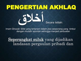 PENGERTIAN AKHLAQ
‫ﺃﺧﻼﻖ‬Secara Istilah:
Imam Ghozali: Sifat yang tertanam dalam jiwa seseorang yang timbul
dengan mudah/ spontan sehingga menjadi perbuatan
Seperangkat suluk yang dijadikan
landasan pergaulan pribadi dan
 