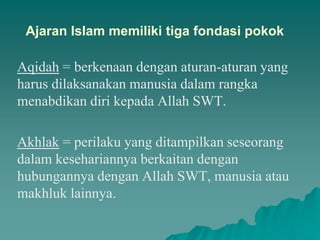 Ajaran Islam memiliki tiga fondasi pokok
Aqidah = berkenaan dengan aturan-aturan yang
harus dilaksanakan manusia dalam rangka
menabdikan diri kepada Allah SWT.
Akhlak = perilaku yang ditampilkan seseorang
dalam kesehariannya berkaitan dengan
hubungannya dengan Allah SWT, manusia atau
makhluk lainnya.
 