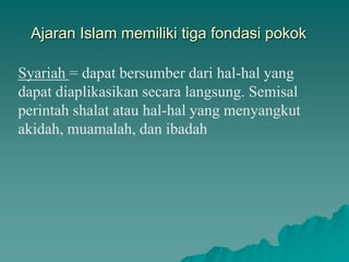 Ajaran Islam memiliki tiga fondasi pokok
Syariah = dapat bersumber dari hal-hal yang
dapat diaplikasikan secara langsung. Semisal
perintah shalat atau hal-hal yang menyangkut
akidah, muamalah, dan ibadah
 