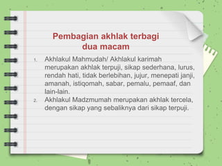 1. Akhlakul Mahmudah/ Akhlakul karimah
merupakan akhlak terpuji, sikap sederhana, lurus,
rendah hati, tidak berlebihan, jujur, menepati janji,
amanah, istiqomah, sabar, pemalu, pemaaf, dan
lain-lain.
2. Akhlakul Madzmumah merupakan akhlak tercela,
dengan sikap yang sebaliknya dari sikap terpuji.
Pembagian akhlak terbagi
dua macam
 