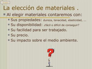La elección de materiales . Al elegir materiales contaremos con: Sus propiedades:  dureza, tenacidad, elasticidad, ... Su disponibilidad:  ¿fácil o difícil de conseguir? Su facilidad para ser trabajado. Su precio. Su impacto sobre el medio ambiente. Al índice 