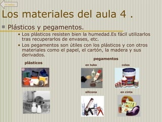 Los materiales del aula 4 . Plásticos y pegamentos. Los plásticos resisten bien la humedad.Es fácil utilizarlos tras recuperarlos de envases, etc.  Los pegamentos son útiles con los plásticos y con otros materiales como el papel, el cartón, la madera y sus derivados. plásticos pegamentos en tubo colas silicona en cinta Al índice 