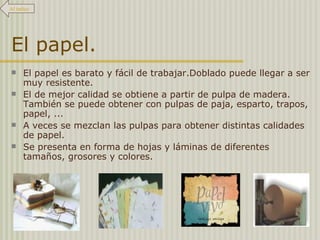 El papel. El papel es barato y fácil de trabajar.Doblado puede llegar a ser muy resistente.  El de mejor calidad se obtiene a partir de pulpa de madera. También se puede obtener con pulpas de paja, esparto, trapos, papel, ...  A veces se mezclan las pulpas para obtener distintas calidades de papel. Se presenta en forma de hojas y láminas de diferentes tamaños, grosores y colores. Al índice 