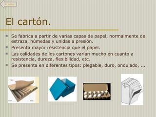 El cartón. Se fabrica a partir de varias capas de papel, normalmente de estraza, húmedas y unidas a presión.  Presenta mayor resistencia que el papel.  Las calidades de los cartones varían mucho en cuanto a resistencia, dureza, flexibilidad, etc. Se presenta en diferentes tipos: plegable, duro, ondulado, ... Al índice 