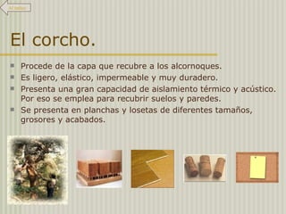 El corcho. Procede de la capa que recubre a los alcornoques.  Es ligero, elástico, impermeable y muy duradero.  Presenta una gran capacidad de aislamiento térmico y acústico. Por eso se emplea para recubrir suelos y paredes. Se presenta en planchas y losetas de diferentes tamaños, grosores y acabados. Al índice 