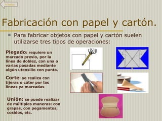 Fabricación con papel y cartón. Para fabricar objetos con papel y cartón suelen utilizarse tres tipos de operaciones: Plegado : requiere un marcado previo, por la línea de doblez, con una o varias pasadas mediante algún utensilio con punta. Corte : se realiza con tijeras o cúter por las líneas ya marcadas Unión:  se puede realizar de múltiples maneras: con grapas, con pegamentos, cosidos, etc. Al índice 