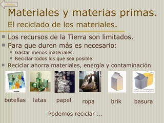 Materiales y materias primas.  El reciclado de los materiales . Los recursos de la Tierra son limitados. Para que duren más es necesario: Gastar menos materiales. Reciclar todos los que sea posible. Reciclar ahorra materiales, energía y contaminación Podemos reciclar ... botellas latas papel ropa brik basura Al índice 