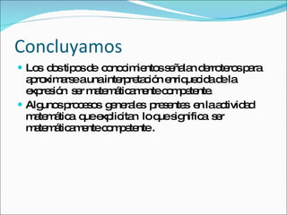 Concluyamos Los  dos tipos de  conocimientos señalan derroteros para aproximarse a una interpretación enriquecida de la expresión  ser matemáticamente competente. Algunos procesos  generales  presentes  en la actividad matemática  que explicitan  lo que significa  ser matemáticamente competente . 