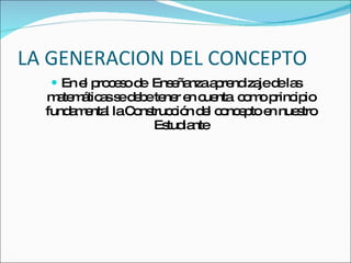 LA GENERACION DEL CONCEPTO En el proceso de  Enseñanza aprendizaje de las matemáticas se debe tener en cuenta  como principio fundamental la Construcción del concepto en nuestro Estudiante 