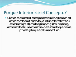 Porque Interiorizar el Concepto? Cuando se aprende el concepto mediante la aplicación del conocimiento en el contexto , el estudiante reafirma su saber (conceptual) con la aplicación (Saber practico ), encontrando allí una coherencia  clara sobre lo que piensa, procesa  y lo que finalmente obtuvo 