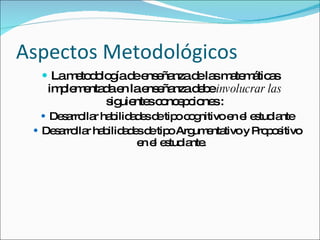 Aspectos Metodológicos La metodología de enseñanza de las matemáticas implementada en la enseñanza debe  involucrar las  siguientes concepciones : Desarrollar habilidades de tipo cognitivo en el estudiante Desarrollar habilidades de tipo Argumentativo y Propositivo en el estudiante. 