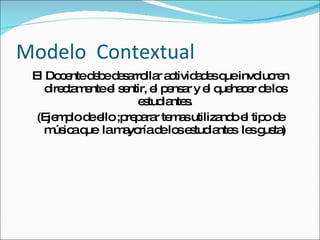Modelo  Contextual  El Docente debe desarrollar actividades que involucren directamente el sentir, el pensar y el quehacer de los estudiantes. (Ejemplo de ello ;preparar temas utilizando el tipo de música que  la mayoría de los estudiantes  les gusta) 