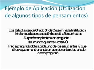 Ejemplo de Aplicación (Utilizacion de algunos tipos de pensamientos) Los Estudiantes de Grado 6° de Determinada Institución inician sus labores académicas del año curricular. Su profesor plantea una pregunta : “ El mundo que nos Rodea?” Inicia preguntándole a cada uno de los estudiantes  y que ellos vayan mencionando un componente relacionado a esta pregunta . 