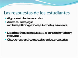 Las respuestas de los estudiantes Algunos estudiantes responden : Animales , casas, agua montañas,edificios,personas,automoviles, entre otros . La aplicación de las respuestas a  el contexto inmediato y transversal . Observemos y analicemos cada una de sus respuestas 