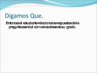 Digamos Que. Entonces el estudiante relaciona las respuestas de la pregunta esencial con varias áreas de su  grado . 