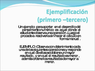 Un ejemplo  para aportar  en el desarrollo del pensamiento numérico  es  aquel donde  el estudiante observa una operación .Luego el  procede a  resolverla sin hacer el cálculo en forma manual . EJEMPLO :Observa con detenimiento cada una de las siguientes operaciones y responde en cual de ellas se obtiene un mayor resultado , y en cual el resultado es menor , además ordene los resultados de mayor a menor. 