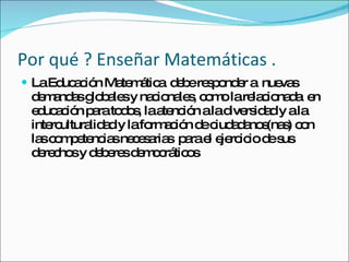 Por qué ? Enseñar Matemáticas . La Educación Matemática  debe responder a  nuevas demandas globales y nacionales, como la relacionada  en educación para todos, la atención a la diversidad y a la interculturalidad y la formación de ciudadanos(nas) con las competencias necesarias  para el ejercicio de sus derechos y deberes democráticos 