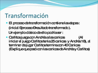 Transformación El proceso de transformación contiene las etapas : (inicial –proceso –resultado transformado ). Un ejemplo clásico de ello podría ser : Carlitos juega con Andrés a las canicas  (Al iniciar el juego Carlitos tenia 25 canicas  y Andrés 18), al terminar de jugar Carlitos termina con 40 Canicas (Explique que pasó con las canicas de Andrés y Carlitos) 