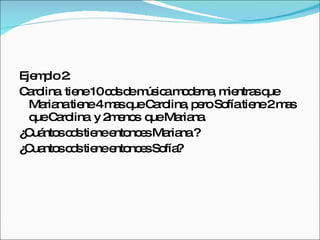 Ejemplo 2: Carolina  tiene 10 cds de música moderna, mientras que Mariana tiene 4 mas que Carolina, pero Sofía tiene 2 mas que Carolina  y 2menos  que Mariana. ¿Cuántos cds tiene entonces Mariana ? ¿Cuantos cds tiene entonces Sofía? 