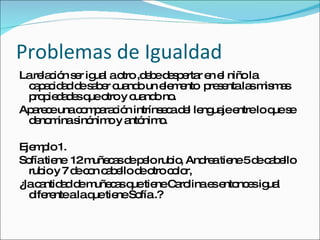 Problemas de Igualdad La relación ser igual a otro ,debe despertar en el niño la capacidad de saber cuando un elemento  presenta las mismas propiedades que otro y cuando no. Aparece una comparación intrínseca del lenguaje entre lo que se denomina sinónimo y antónimo. Ejemplo 1. Sofía tiene  12 muñecas de pelo rubio, Andrea tiene 5 de cabello rubio y 7 de con cabello de otro color, ¿la cantidad de muñecas que tiene Carolina es entonces igual  diferente a la que tiene Sofía .? 