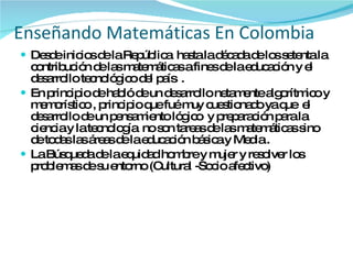 Desde inicios de la República  hasta la década de los setenta la contribución de las matemáticas a fines de la educación y el desarrollo tecnológico del país  . En principio de habló de un desarrollo netamente algorítmico y memorístico , principio que fué muy cuestionado ya que  el desarrollo de un pensamiento lógico  y preparación para la ciencia y la tecnología  no son tareas de las matemáticas sino de todas las áreas de la educación básica y Media . La Búsqueda de la equidad hombre y mujer y resolver los problemas de su entorno (Cultural -Socio afectivo) Enseñando Matemáticas En Colombia 