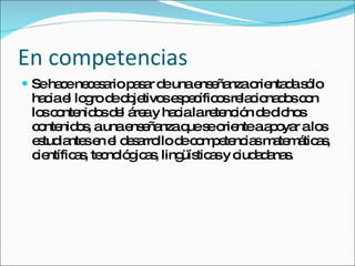 En competencias  Se hace necesario pasar de una enseñanza orientada sólo hacia el logro de objetivos específicos relacionados con los contenidos del área y hacia la retención de dichos contenidos, a una enseñanza que se oriente a apoyar a los estudiantes en el desarrollo de competencias matemáticas, científicas, tecnológicas, lingüísticas y ciudadanas. 