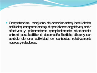 Competencias  : conjunto de conocimientos, habilidades, actitudes, comprensiones y disposiciones cognitivas, socio afectivas y psicomotoras apropiadamente relacionadas entre sí para facilitar el desempeño flexible, eficaz y con sentido de una actividad en contextos relativamente nuevos y retadores . 