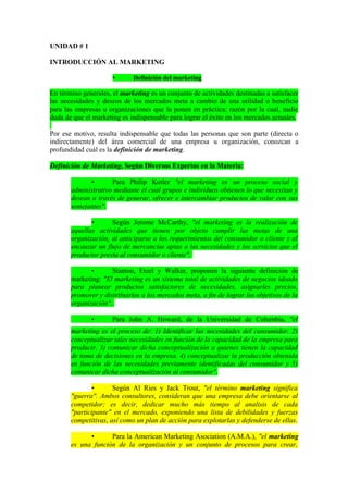 UNIDAD # 1

INTRODUCCIÓN AL MARKETING

                      •      Definición del marketing

En término generales, el marketing es un conjunto de actividades destinadas a satisfacer
las necesidades y deseos de los mercados meta a cambio de una utilidad o beneficio
para las empresas u organizaciones que la ponen en práctica; razón por la cual, nadie
duda de que el marketing es indispensable para lograr el éxito en los mercados actuales.

Por ese motivo, resulta indispensable que todas las personas que son parte (directa o
indirectamente) del área comercial de una empresa u organización, conozcan a
profundidad cuál es la definición de marketing.

Definición de Marketing, Según Diversos Expertos en la Materia:

              •      Para Philip Kotler "el marketing es un proceso social y
       administrativo mediante el cual grupos e individuos obtienen lo que necesitan y
       desean a través de generar, ofrecer e intercambiar productos de valor con sus
       semejantes".

              •      Según Jerome McCarthy, "el marketing es la realización de
       aquellas actividades que tienen por objeto cumplir las metas de una
       organización, al anticiparse a los requerimientos del consumidor o cliente y al
       encauzar un flujo de mercancías aptas a las necesidades y los servicios que el
       productor presta al consumidor o cliente".

              •      Stanton, Etzel y Walker, proponen la siguiente definición de
       marketing: "El marketing es un sistema total de actividades de negocios ideado
       para planear productos satisfactores de necesidades, asignarles precios,
       promover y distribuirlos a los mercados meta, a fin de lograr los objetivos de la
       organización".

              •       Para John A. Howard, de la Universidad de Columbia, "el
       m
       marketing es el proceso de: 1) Identificar las necesidades del consumidor, 2)
       conceptualizar tales necesidades en función de la capacidad de la empresa para
       producir, 3) comunicar dicha conceptualización a quienes tienen la capacidad
       de toma de decisiones en la empresa. 4) conceptualizar la producción obtenida
       en función de las necesidades previamente identificadas del consumidor y 5)
       comunicar dicha conceptualización al consumidor".

               •      Según Al Ries y Jack Trout, "el término marketing significa
       "guerra". Ambos consultores, consideran que una empresa debe orientarse al
       competidor; es decir, dedicar mucho más tiempo al analisis de cada
       "participante" en el mercado, exponiendo una lista de debilidades y fuerzas
       competitivas, así como un plan de acción para explotarlas y defenderse de ellas.

             •      Para la American Marketing Asociation (A.M.A.), "el marketing
       es una función de la organización y un conjunto de procesos para crear,
 