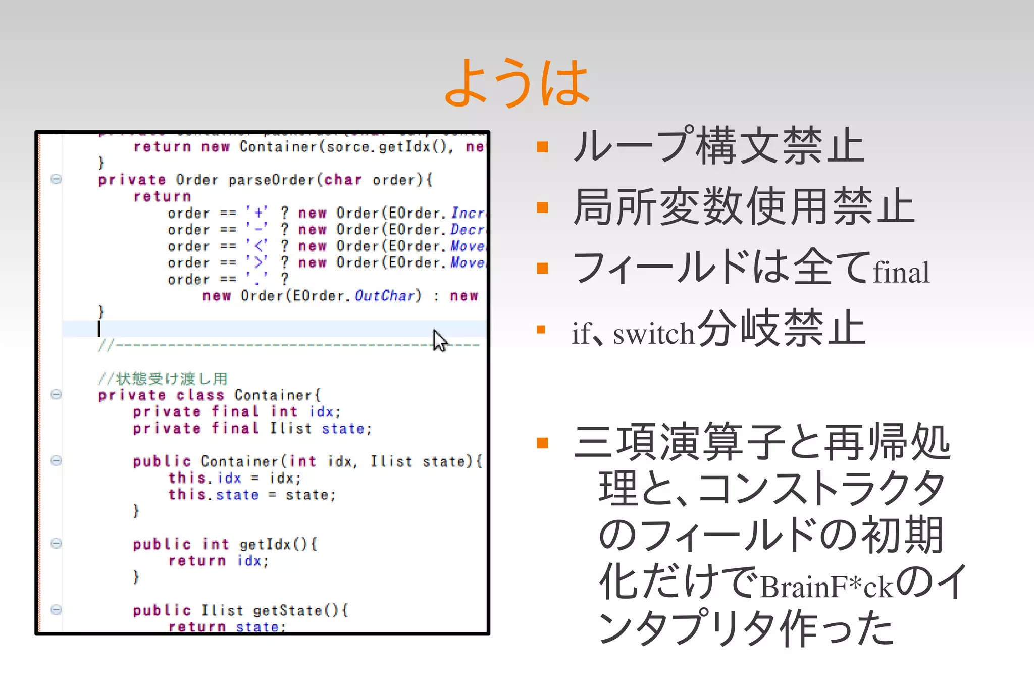 ようは
    ループ構文禁止
    局所変数使用禁止
    フィールドは全てfinal
 
     if、switch分岐禁止


    三項演算子と再帰処
      理と、コンストラクタ
      のフィールドの初期
      化だけでBrainF*ckのイ
      ンタプリタ作った
 