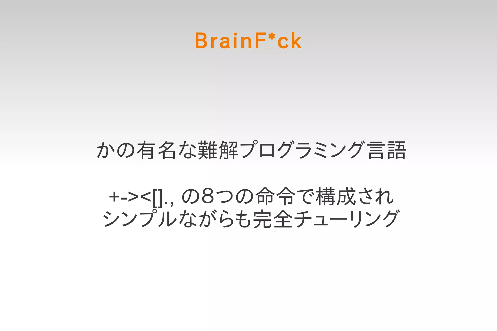 BrainF*ck




かの有名な難解プログラミング言語

+-><[]., の８つの命令で構成され
シンプルながらも完全チューリング
 