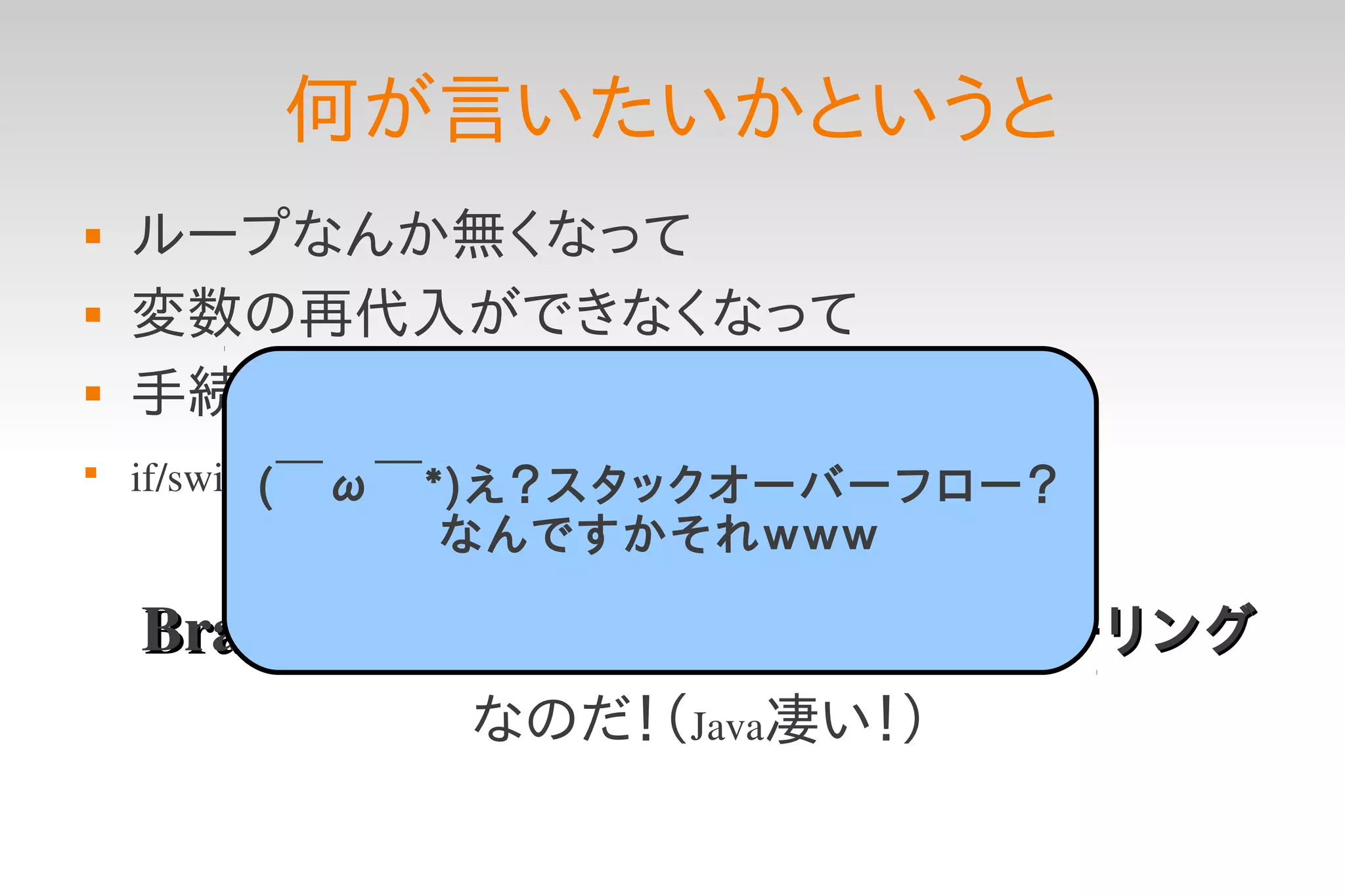 何が言いたいかというと
   ループなんか無くなって
   変数の再代入ができなくなって
   手続き的に逐次処理を書かなくたって

    if/switch文なんか使わなくたって
            (￣ω￣*)え？スタックオーバーフロー？
             なんですかそれｗｗｗ

    BrainF*ckが実装できる＝完全チューリング
              なのだ！（Java凄い！）
 