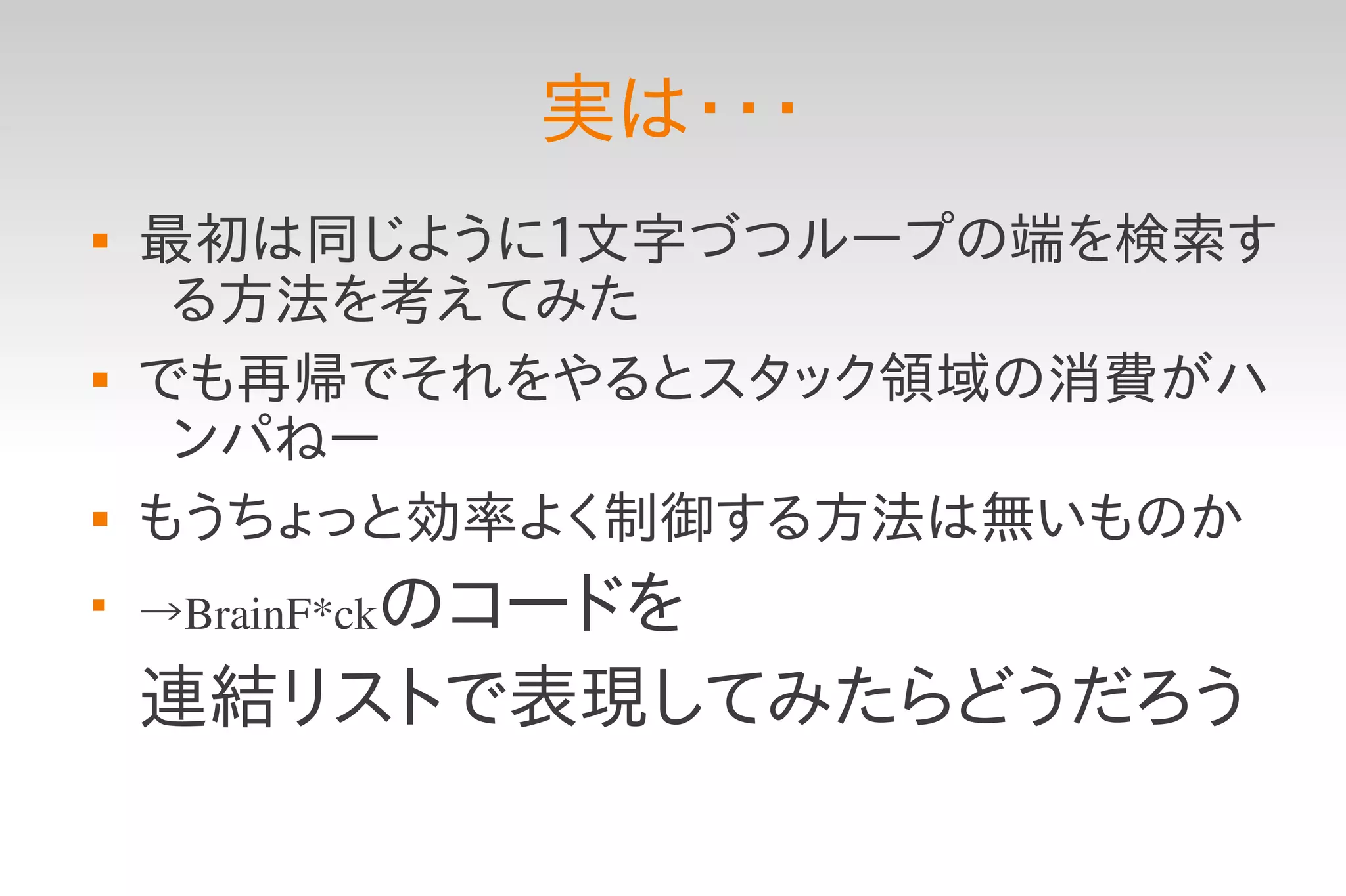 実は・・・
   最初は同じように１文字づつループの端を検索す
     る方法を考えてみた
   でも再帰でそれをやるとスタック領域の消費がハ
     ンパねー
   もうちょっと効率よく制御する方法は無いものか

    →BrainF*ckのコードを

    連結リストで表現してみたらどうだろう
 
