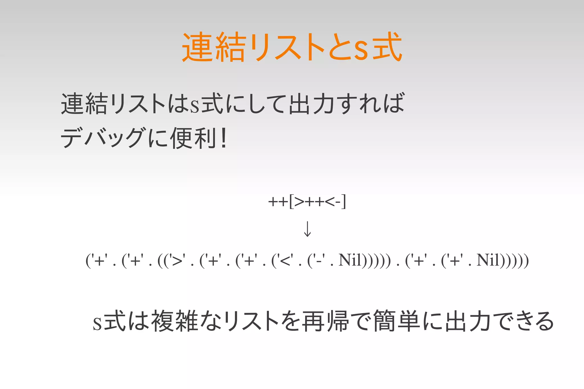 連結リストとS 式
連結リストはS式にして出力すれば
デバッグに便利！

                                   ++[>++<­]
                                        ↓
 ('+' . ('+' . (('>' . ('+' . ('+' . ('<' . ('­' . Nil))))) . ('+' . ('+' . Nil)))))


  S式は複雑なリストを再帰で簡単に出力できる
 