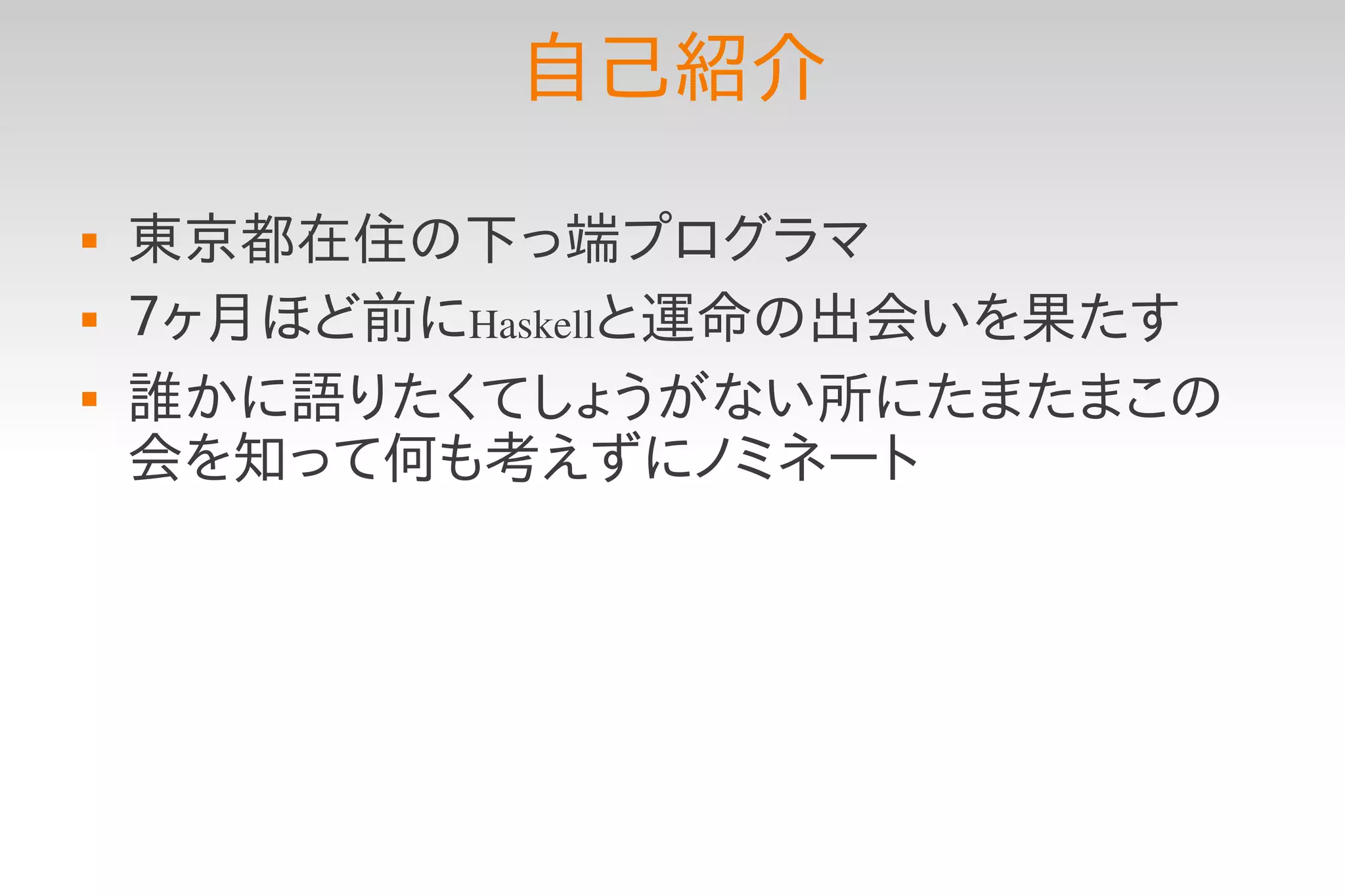 自己紹介
   東京都在住の下っ端プログラマ
   ７ヶ月ほど前にHaskellと運命の出会いを果たす
   誰かに語りたくてしょうがない所にたまたまこの
    会を知って何も考えずにノミネート
 