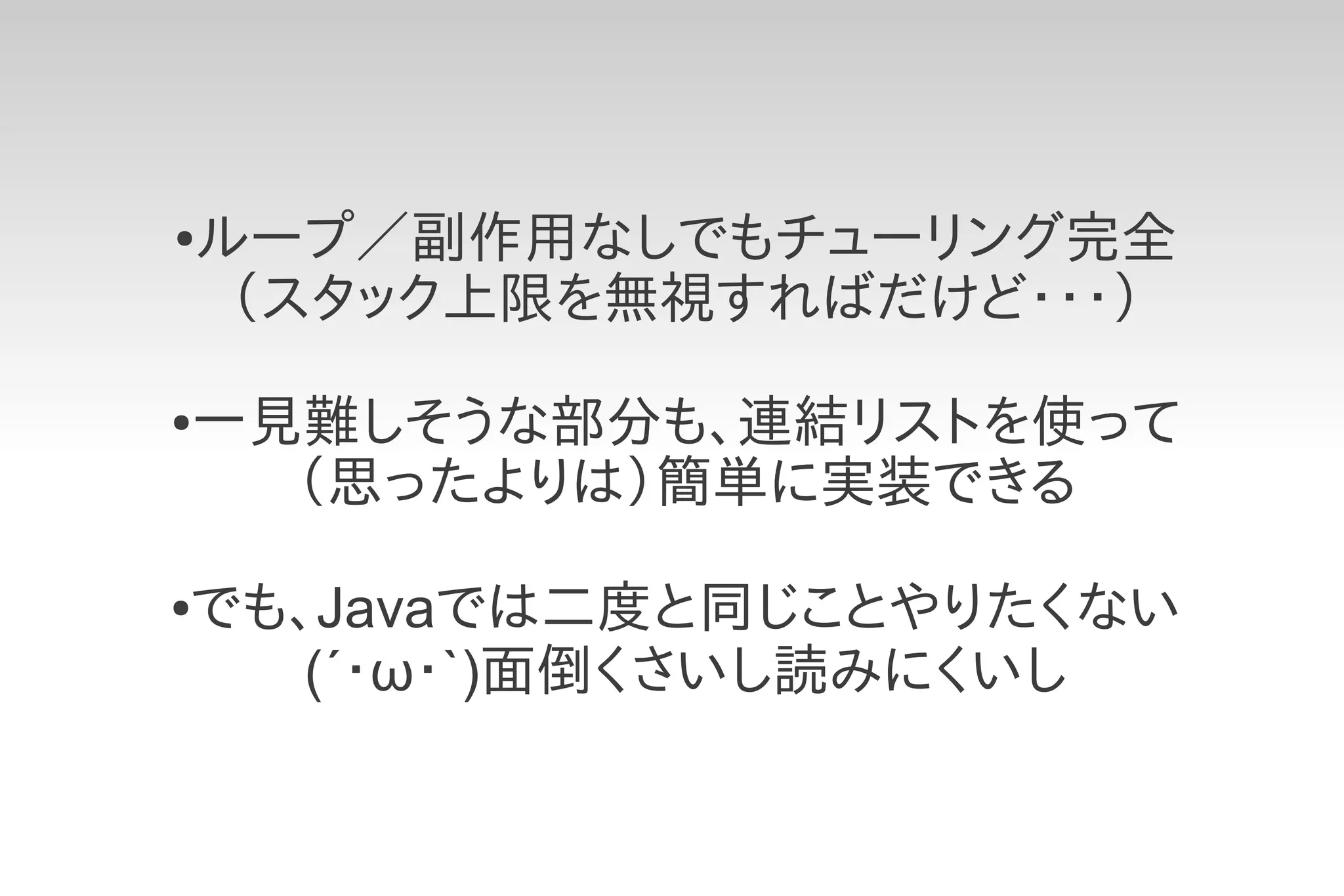 ●   ループ／副作用なしでもチューリング完全
     （スタック上限を無視すればだけど・・・）
●   一見難しそうな部分も、連結リストを使って
      （思ったよりは）簡単に実装できる

でも、Javaでは二度と同じことやりたくない
●

   (´・ω・`)面倒くさいし読みにくいし
 