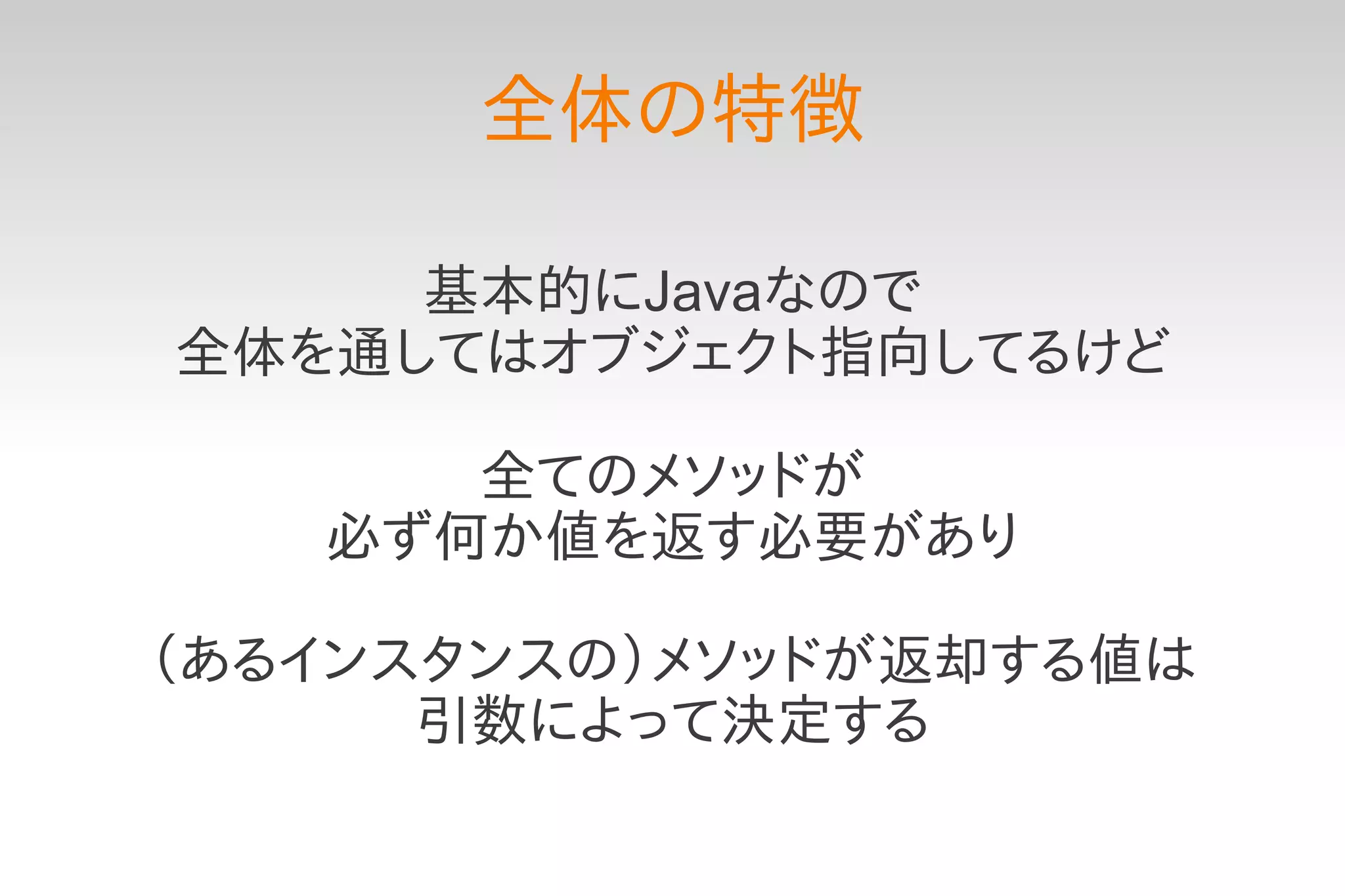 全体の特徴

     基本的にJavaなので
全体を通してはオブジェクト指向してるけど

      全てのメソッドが
   必ず何か値を返す必要があり

（あるインスタンスの）メソッドが返却する値は
      引数によって決定する
 